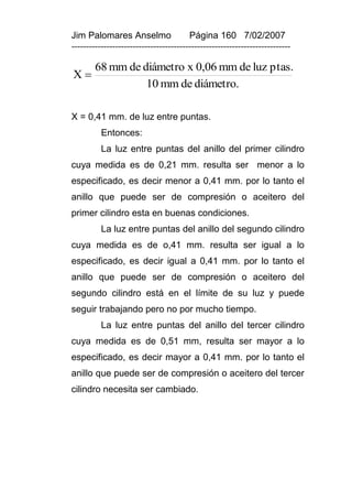 Jim Palomares Anselmo                   Página 160 7/02/2007
---------------------------------------------------------------------------

        68 mm de diámetro x 0,06 mm de luz ptas.
X
                  10 mm de diámetro.

X = 0,41 mm. de luz entre puntas.
          Entonces:
          La luz entre puntas del anillo del primer cilindro
cuya medida es de 0,21 mm. resulta ser menor a lo
especificado, es decir menor a 0,41 mm. por lo tanto el
anillo que puede ser de compresión o aceitero del
primer cilindro esta en buenas condiciones.
          La luz entre puntas del anillo del segundo cilindro
cuya medida es de o,41 mm. resulta ser igual a lo
especificado, es decir igual a 0,41 mm. por lo tanto el
anillo que puede ser de compresión o aceitero del
segundo cilindro está en el límite de su luz y puede
seguir trabajando pero no por mucho tiempo.
          La luz entre puntas del anillo del tercer cilindro
cuya medida es de 0,51 mm, resulta ser mayor a lo
especificado, es decir mayor a 0,41 mm. por lo tanto el
anillo que puede ser de compresión o aceitero del tercer
cilindro necesita ser cambiado.
 