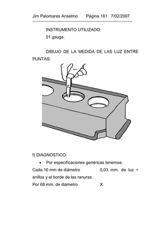 Jim Palomares Anselmo                   Página 161 7/02/2007
---------------------------------------------------------------------------

          INSTRUMENTO UTILIZADO:
          01 gauge.


          DIBUJO DE LA MEDIDA DE LAS LUZ ENTRE
PUNTAS:




f) DIAGNOSTICO:
         Por especificaciones genéricas tenemos:
Cada 10 mm de diámetro                            0,03 mm. de luz ÷
anillos y el borde de las ranuras.
Por 68 mm. de diámetro                            X
 