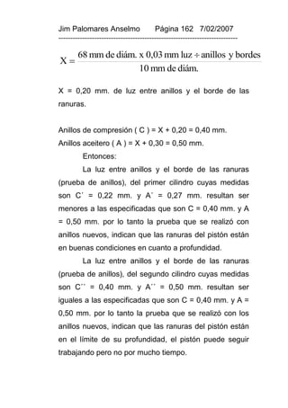 Jim Palomares Anselmo                   Página 162 7/02/2007
---------------------------------------------------------------------------

        68 mm de diám. x 0,03 mm luz  anillos y bordes
X
                       10 mm de diám.

X = 0,20 mm. de luz entre anillos y el borde de las
ranuras.


Anillos de compresión ( C ) = X + 0,20 = 0,40 mm.
Anillos aceitero ( A ) = X + 0,30 = 0,50 mm.
          Entonces:
          La luz entre anillos y el borde de las ranuras
(prueba de anillos), del primer cilindro cuyas medidas
son C´ = 0,22 mm. y A´ = 0,27 mm. resultan ser
menores a las especificadas que son C = 0,40 mm. y A
= 0,50 mm. por lo tanto la prueba que se realizó con
anillos nuevos, indican que las ranuras del pistón están
en buenas condiciones en cuanto a profundidad.
          La luz entre anillos y el borde de las ranuras
(prueba de anillos), del segundo cilindro cuyas medidas
son C´´ = 0,40 mm. y A´´ = 0,50 mm. resultan ser
iguales a las especificadas que son C = 0,40 mm. y A =
0,50 mm. por lo tanto la prueba que se realizó con los
anillos nuevos, indican que las ranuras del pistón están
en el límite de su profundidad, el pistón puede seguir
trabajando pero no por mucho tiempo.
 