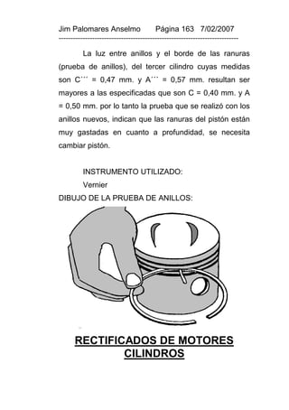 Jim Palomares Anselmo                   Página 163 7/02/2007
---------------------------------------------------------------------------

          La luz entre anillos y el borde de las ranuras
(prueba de anillos), del tercer cilindro cuyas medidas
son C´´´ = 0,47 mm. y A´´´ = 0,57 mm. resultan ser
mayores a las especificadas que son C = 0,40 mm. y A
= 0,50 mm. por lo tanto la prueba que se realizó con los
anillos nuevos, indican que las ranuras del pistón están
muy gastadas en cuanto a profundidad, se necesita
cambiar pistón.


          INSTRUMENTO UTILIZADO:
          Vernier
DIBUJO DE LA PRUEBA DE ANILLOS:




      RECTIFICADOS DE MOTORES
              CILINDROS
 