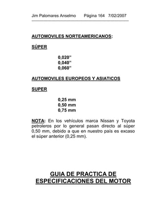 Jim Palomares Anselmo                   Página 164 7/02/2007
---------------------------------------------------------------------------


AUTOMOVILES NORTEAMERICANOS:

SÚPER

                    0,020”
                    0,040”
                    0,060”

AUTOMOVILES EUROPEOS Y ASIATICOS

SUPER

                    0,25 mm
                    0,50 mm
                    0,75 mm

NOTA: En los vehículos marca Nissan y Toyota
petroleros por lo general pasan directo al súper
0,50 mm, debido a que en nuestro país es excaso
el súper anterior (0,25 mm).




       GUIA DE PRACTICA DE
   ESPECIFICACIONES DEL MOTOR
 