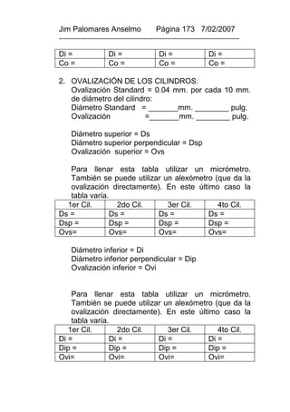 Jim Palomares Anselmo                   Página 173 7/02/2007
---------------------------------------------------------------------------

Di =                Di =                 Di =                 Di =
Co =                Co =                 Co =                 Co =

2. OVALIZACIÓN DE LOS CILINDROS:
   Ovalización Standard = 0.04 mm. por cada 10 mm.
   de diámetro del cilindro:
   Diámetro Standard = _______mm. ________ pulg.
   Ovalización            =_______mm. ________ pulg.

     Diámetro superior = Ds
     Diámetro superior perpendicular = Dsp
     Ovalización superior = Ovs

   Para llenar esta tabla utilizar un micrómetro.
   También se puede utilizar un alexómetro (que da la
   ovalización directamente). En este último caso la
   tabla varía.
  1er Cil.       2do Cil.     3er Cil.      4to Cil.
Ds =           Ds =         Ds =          Ds =
Dsp =          Dsp =        Dsp =         Dsp =
Ovs=           Ovs=         Ovs=          Ovs=

     Diámetro inferior = Di
     Diámetro inferior perpendicular = Dip
     Ovalización inferior = Ovi


    Para llenar esta tabla utilizar un micrómetro.
    También se puede utilizar un alexómetro (que da la
    ovalización directamente). En este último caso la
    tabla varía.
   1er Cil.        2do Cil.     3er Cil.      4to Cil.
Di =            Di =         Di =          Di =
Dip =           Dip =        Dip =         Dip =
Ovi=            Ovi=         Ovi=          Ovi=
 