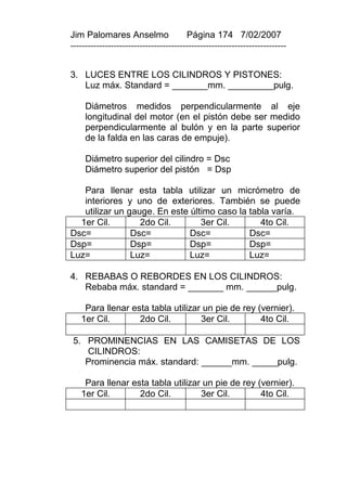 Jim Palomares Anselmo                   Página 174 7/02/2007
---------------------------------------------------------------------------


3. LUCES ENTRE LOS CILINDROS Y PISTONES:
   Luz máx. Standard = _______mm. _________pulg.

     Diámetros medidos perpendicularmente al eje
     longitudinal del motor (en el pistón debe ser medido
     perpendicularmente al bulón y en la parte superior
     de la falda en las caras de empuje).

     Diámetro superior del cilindro = Dsc
     Diámetro superior del pistón = Dsp

   Para llenar esta tabla utilizar un micrómetro de
   interiores y uno de exteriores. También se puede
   utilizar un gauge. En este último caso la tabla varía.
  1er Cil.        2do Cil.       3er Cil.       4to Cil.
Dsc=            Dsc=          Dsc=           Dsc=
Dsp=            Dsp=          Dsp=           Dsp=
Luz=            Luz=          Luz=           Luz=

4. REBABAS O REBORDES EN LOS CILINDROS:
   Rebaba máx. standard = _______ mm. ______pulg.

    Para llenar esta tabla utilizar un pie de rey (vernier).
   1er Cil.       2do Cil.         3er Cil.        4to Cil.

5. PROMINENCIAS EN LAS CAMISETAS DE LOS
   CILINDROS:
   Prominencia máx. standard: ______mm. _____pulg.

    Para llenar esta tabla utilizar un pie de rey (vernier).
   1er Cil.       2do Cil.         3er Cil.        4to Cil.
 