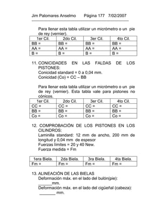 Jim Palomares Anselmo                   Página 177 7/02/2007
---------------------------------------------------------------------------

   Para llenar esta tabla utilizar un micrómetro o un pie
   de rey (vernier).
  1er Cil.       2do Cil.         3er Cil.      4to Cil.
BB =          BB =             BB =          BB =
AA =          AA =             AA =          AA =
B=            B=               B=            B=

11. CONICIDADES EN LAS FALDAS                                    DE      LOS
    PISTONES:
    Conicidad standard = 0 a 0,04 mm.
    Conicidad (Co) = CC – BB

   Para llenar esta tabla utilizar un micrómetro o un pie
   de rey (vernier). Esta tabla vale para pistones no
   cónicos.
  1er Cil.       2do Cil.         3er Cil.      4to Cil.
CC =          CC =             CC =          CC =
BB =          BB =             BB =          BB =
Co =          Co =             Co =          Co =

12. COMPROBACIÓN DE LOS PISTONES EN LOS
   CILINDROS:
   Laminilla standard: 12 mm de ancho, 200 mm de
   longitud y 0,04 mm de espesor
   Fuerzas límites = 20 y 40 New.
   Fuerza medida = Fm

 1era Biela.         2da Biela.           3ra Biela.           4ta Biela.
Fm =                Fm =                 Fm =                 Fm =

13. ALINEACIÓN DE LAS BIELAS
    Deformación máx. en el lado del bulón(pie):
    ______mm.
    Deformación máx. en el lado del cigüeñal (cabeza):
     _______ mm.
 