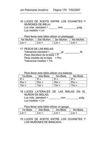 Jim Palomares Anselmo                   Página 179 7/02/2007
---------------------------------------------------------------------------


16. LUCES DE ACEITE ENTRE LOS COJINETES Y
    MUÑONES DE BIELA:
    Luz máx. standard = ______ mm. _________pulg.
    Luz medida = Lm

   Para llenar esta tabla utilizar un plastigage.
1er Muñón. 2do Muñón. 3er Muñón.               4to Muñón.
Lm =          Lm =             Lm =           Lm =

17. PESOS DE LAS BIELAS:
    Tolerancia standard = _______ gr. __________ lb.
    Peso Standard de la biela = P
    Peso medido de la biela = Pm
    Tolerancia medida = Tm



   Para llenar esta tabla utilizar una balanza.
 1ra Biela.     2da Biela.       3ra Biela.     4ta Biela.
P=            P=               P=            P=
Pm =          Pm =             Pm =          Pm =
Tm =          Tm =             Tm =          Tm =

18. LUCES LATERALES DE LAS BIELAS EN EL
    MUÑON DE BIELAS:
    Luz máx. standard = ________ mm. ________ pulg.
    Luz medida = Lm

   Para llenar esta tabla utilizar un gauge.
 1ra Biela.     2da Biela.       3ra Biela.   4ta Biela.
Lm =          Lm =             Lm =          Lm =

19. LUCES DE ACEITE ENTRE LOS COJINETES Y
    LOS MUÑONES DE BANCADA:
 