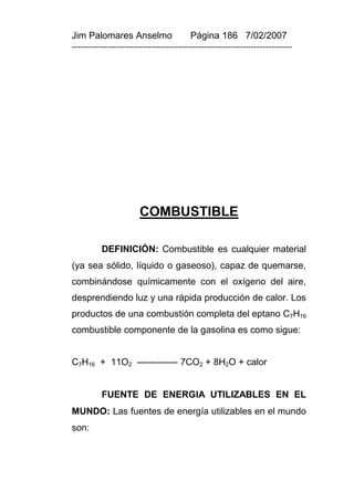 Jim Palomares Anselmo                   Página 186 7/02/2007
---------------------------------------------------------------------------




                       COMBUSTIBLE

          DEFINICIÓN: Combustible es cualquier material
(ya sea sólido, líquido o gaseoso), capaz de quemarse,
combinándose químicamente con el oxígeno del aire,
desprendiendo luz y una rápida producción de calor. Los
productos de una combustión completa del eptano C7H16
combustible componente de la gasolina es como sigue:


C7H16 + 11O2 ------------- 7CO2 + 8H2O + calor


          FUENTE DE ENERGIA UTILIZABLES EN EL
MUNDO: Las fuentes de energía utilizables en el mundo
son:
 