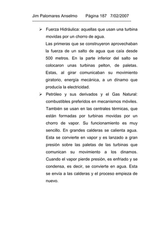 Jim Palomares Anselmo                   Página 187 7/02/2007
---------------------------------------------------------------------------

      Fuerza Hidráulica: aquellas que usan una turbina
          movidas por un chorro de agua.
          Las primeras que se construyeron aprovechaban
          la fuerza de un salto de agua que caía desde
          500 metros. En la parte inferior del salto se
          colocaron unas turbinas pelton, de paletas.
          Estas, al girar comunicaban su movimiento
          giratorio, energía mecánica, a un dínamo que
          producía la electricidad.
      Petróleo y sus derivados y el Gas Natural:
          combustibles preferidos en mecanismos móviles.
          También se usan en las centrales térmicas, que
          están formadas por turbinas movidas por un
          chorro de vapor. Su funcionamiento es muy
          sencillo. En grandes calderas se calienta agua.
          Esta se convierte en vapor y es lanzado a gran
          presión sobre las paletas de las turbinas que
          comunican         su     movimiento         a    los dinamos.
          Cuando el vapor pierde presión, es enfriado y se
          condensa, es decir, se convierte en agua. Esta
          se envía a las calderas y el proceso empieza de
          nuevo.
 