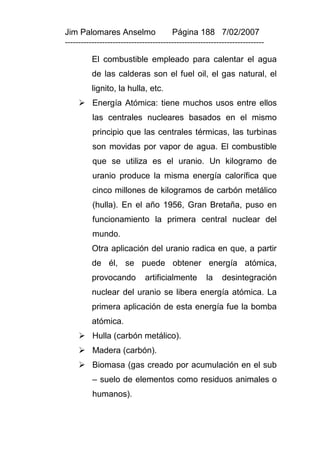Jim Palomares Anselmo                   Página 188 7/02/2007
---------------------------------------------------------------------------

          El combustible empleado para calentar el agua
          de las calderas son el fuel oil, el gas natural, el
          lignito, la hulla, etc.
      Energía Atómica: tiene muchos usos entre ellos
          las centrales nucleares basados en el mismo
          principio que las centrales térmicas, las turbinas
          son movidas por vapor de agua. El combustible
          que se utiliza es el uranio. Un kilogramo de
          uranio produce la misma energía calorífica que
          cinco millones de kilogramos de carbón metálico
          (hulla). En el año 1956, Gran Bretaña, puso en
          funcionamiento la primera central nuclear del
          mundo.
          Otra aplicación del uranio radica en que, a partir
          de él, se puede obtener energía atómica,
          provocando          artificialmente        la    desintegración
          nuclear del uranio se libera energía atómica. La
          primera aplicación de esta energía fue la bomba
          atómica.
      Hulla (carbón metálico).
      Madera (carbón).
      Biomasa (gas creado por acumulación en el sub
          – suelo de elementos como residuos animales o
          humanos).
 