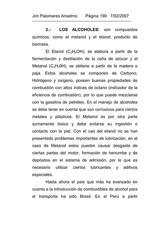 Jim Palomares Anselmo                   Página 190 7/02/2007
---------------------------------------------------------------------------

          2.-       LOS       ALCOHOLES:              son     compuestos
químicos, como el metanol y el etanol, producto de
biomasa.
          El Etanol (C2H5OH), se elabora a partir de la
fermentación y destilación de la caña de azúcar y el
Metanol (C2H30H), se obtiene a partir de la madera o
paja. Estos alcoholes se componen de Carbono,
Hidrógeno y oxígeno, poseen buenas propiedades de
combustión con altos índices de octano (indicador de la
eficiencia de combustión), por lo que puede mezclarse
con la gasolina de petróleo. En el manejo de alcoholes
se debe tener en cuenta que son corrosivos para ciertos
metales y plásticos. El Metanol es por otra parte
sumamente tóxico y debe evitarse su ingestión o
contacto con la piel. Con el uso del etanol no se han
presentado problemas importantes de lubricación; en el
caso de Metanol estos pueden causar desgaste de
ciertas partes del motor, formación de herrumbe y de
depósitos en el sistema de admisión, por lo que es
necesario        utilizar     ciertos       lubricantes        y     aditivos
especiales.
          Hasta ahora el país que más ha avanzado en
cuanto a la introducción de combustibles de alcohol para
el transporte ha sido Brasil. En el Perú a partir
 