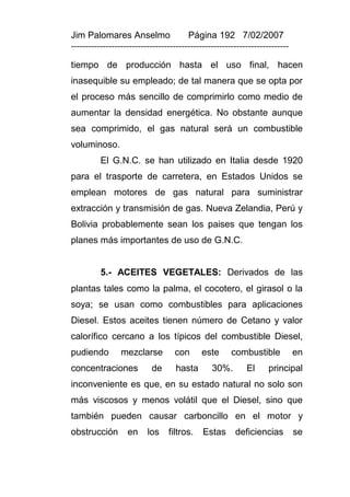 Jim Palomares Anselmo                   Página 192 7/02/2007
---------------------------------------------------------------------------

tiempo de producción hasta el uso final, hacen
inasequible su empleado; de tal manera que se opta por
el proceso más sencillo de comprimirlo como medio de
aumentar la densidad energética. No obstante aunque
sea comprimido, el gas natural será un combustible
voluminoso.
          El G.N.C. se han utilizado en Italia desde 1920
para el trasporte de carretera, en Estados Unidos se
emplean motores de gas natural para suministrar
extracción y transmisión de gas. Nueva Zelandia, Perú y
Bolivia probablemente sean los paises que tengan los
planes más importantes de uso de G.N.C.


          5.- ACEITES VEGETALES: Derivados de las
plantas tales como la palma, el cocotero, el girasol o la
soya; se usan como combustibles para aplicaciones
Diesel. Estos aceites tienen número de Cetano y valor
calorífico cercano a los típicos del combustible Diesel,
pudiendo         mezclarse         con       este      combustible            en
concentraciones            de       hasta       30%.        El     principal
inconveniente es que, en su estado natural no solo son
más viscosos y menos volátil que el Diesel, sino que
también pueden causar carboncillo en el motor y
obstrucción        en     los    filtros.    Estas      deficiencias          se
 