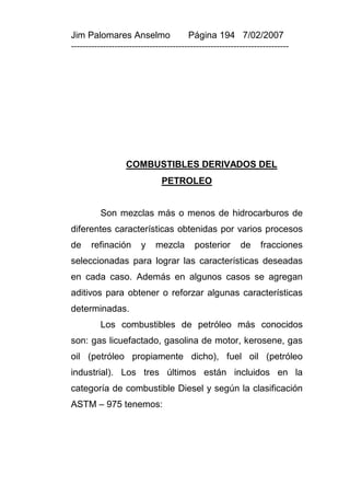 Jim Palomares Anselmo                   Página 194 7/02/2007
---------------------------------------------------------------------------




                  COMBUSTIBLES DERIVADOS DEL
                               PETROLEO


          Son mezclas más o menos de hidrocarburos de
diferentes características obtenidas por varios procesos
de    refinación        y    mezcla       posterior       de     fracciones
seleccionadas para lograr las características deseadas
en cada caso. Además en algunos casos se agregan
aditivos para obtener o reforzar algunas características
determinadas.
          Los combustibles de petróleo más conocidos
son: gas licuefactado, gasolina de motor, kerosene, gas
oil (petróleo propiamente dicho), fuel oil (petróleo
industrial). Los tres últimos están incluidos en la
categoría de combustible Diesel y según la clasificación
ASTM – 975 tenemos:
 