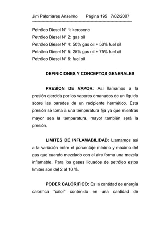 Jim Palomares Anselmo                   Página 195 7/02/2007
---------------------------------------------------------------------------

Petróleo Diesel N° 1: kerosene
Petróleo Diesel N° 2: gas oil
Petróleo Diesel N° 4: 50% gas oil + 50% fuel oil
Petróleo Diesel N° 5: 25% gas oil + 75% fuel oil
Petróleo Diesel N° 6: fuel oil


          DEFINICIONES Y CONCEPTOS GENERALES


          PRESION DE VAPOR: Así llamamos a la
presión ejercida por los vapores emanados de un líquido
sobre las paredes de un recipiente hermético. Esta
presión se toma a una temperatura fija ya que mientras
mayor sea la temperatura, mayor también será la
presión.


          LIMITES DE INFLAMABILIDAD: Llamamos así
a la variación entre el porcentaje mínimo y máximo del
gas que cuando mezclado con el aire forma una mezcla
inflamable. Para los gases licuados de petróleo estos
límites son del 2 al 10 %.


          PODER CALORIFICO: Es la cantidad de energía
calorífica      “calor”     contenido        en     una     cantidad          de
 