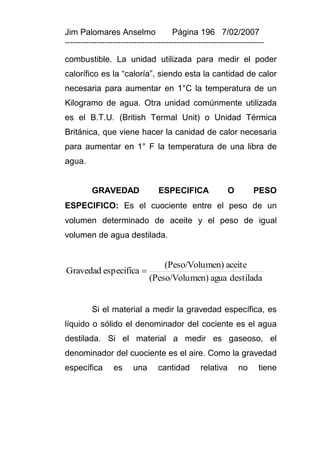 Jim Palomares Anselmo                   Página 196 7/02/2007
---------------------------------------------------------------------------

combustible. La unidad utilizada para medir el poder
calorífico es la “caloría”, siendo esta la cantidad de calor
necesaria para aumentar en 1°C la temperatura de un
Kilogramo de agua. Otra unidad comúnmente utilizada
es el B.T.U. (British Termal Unit) o Unidad Térmica
Británica, que viene hacer la canidad de calor necesaria
para aumentar en 1° F la temperatura de una libra de
agua.


          GRAVEDAD                 ESPECIFICA                 O        PESO
ESPECIFICO: Es el cuociente entre el peso de un
volumen determinado de aceite y el peso de igual
volumen de agua destilada.


                                   (Peso/Volu men) aceite
Gravedad especifica 
                               (Peso/Volu men) agua destilada


          Si el material a medir la gravedad específica, es
líquido o sólido el denominador del cociente es el agua
destilada. Si el material a medir es gaseoso, el
denominador del cuociente es el aire. Como la gravedad
específica        es     una       cantidad        relativa       no    tiene
 
