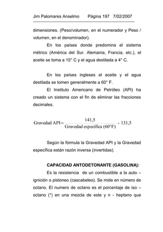 Jim Palomares Anselmo                   Página 197 7/02/2007
---------------------------------------------------------------------------

dimensiones. (Peso/volumen, en el numerador y Peso /
volumen, en el denominador).
          En los países donde predomina el sistema
métrico (América del Sur. Alemania, Francia, etc.), el
aceite se toma a 15° C y el agua destilada a 4° C.


          En los países ingleses el aceite y el agua
destilada se tomen generalmente a 60° F.
          El Instituto Americano de Petróleo (API) ha
creado un sistema con el fin de eliminar las fracciones
decimales.


                                 141,5
Gravedad API                                     - 131,5
                       Gravedad específica (60F)


          Según la fórmula la Gravedad API y la Gravedad
específica están razón inversa (invertidas).


          CAPACIDAD ANTODETONANTE (GASOLINA):
          Es la resistencia de un combustible a la auto –
ignición o pistoneo (cascabeleo). Se mide en número de
octano. El numero de octano es el porcentaje de iso –
octano (*) en una mezcla de este y n - heptano que
 
