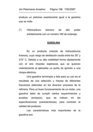 Jim Palomares Anselmo                   Página 198 7/02/2007
---------------------------------------------------------------------------

produce un pistoneo exactamente igual a la gasolina
que se mide.


(*)       Hidrocarburo            isómero          de       alto        poder
          antidetonante con un número 100 de octanaje.


                                    GASOLINA


          Es     un    producto        (mezcla       de     hidrocarburos
livianos), cuyo rango de destilación oscila entre los 30° y
215° C. Debido a su alta volatilidad forma rápidamente
con el aire mezclas explosivas que se queman
violentamente al aplicarles un punto de ignición o una
chispa eléctrica.
          Una gasolina terminada y lista para su uso es el
resultado de una selección y mezcla de diferentes
fracciones obtenidas en los diversos procesos de la
refinería. Para un buen funcionamiento de un motor, una
gasolina debe de cumplir ciertos requerimientos y
pruebas         (ensayos),         que       se      indican       en         las
especificaciones (características), para controlar la
calidad del producto.
          Las características más importantes de la
gasolina son:
 