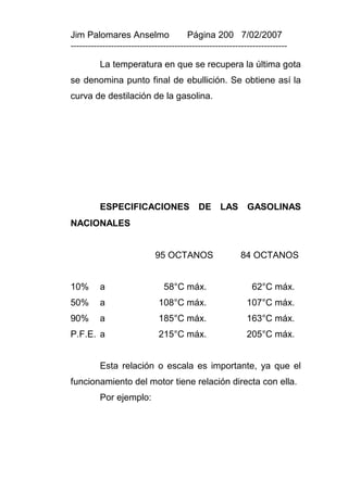 Jim Palomares Anselmo                   Página 200 7/02/2007
---------------------------------------------------------------------------

          La temperatura en que se recupera la última gota
se denomina punto final de ebullición. Se obtiene así la
curva de destilación de la gasolina.




          ESPECIFICACIONES DE LAS GASOLINAS
NACIONALES


                             95 OCTANOS                   84 OCTANOS


10%       a                     58°C máx.                     62°C máx.
50%       a                   108°C máx.                     107°C máx.
90%       a                   185°C máx.                     163°C máx.
P.F.E. a                      215°C máx.                     205°C máx.


          Esta relación o escala es importante, ya que el
funcionamiento del motor tiene relación directa con ella.
          Por ejemplo:
 