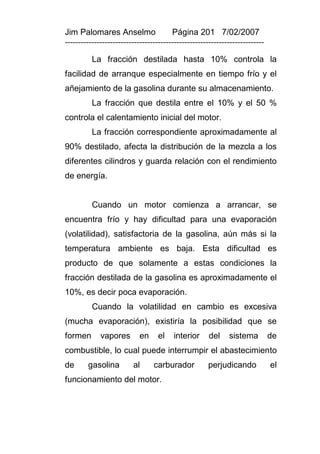 Jim Palomares Anselmo                   Página 201 7/02/2007
---------------------------------------------------------------------------

          La fracción destilada hasta 10% controla la
facilidad de arranque especialmente en tiempo frío y el
añejamiento de la gasolina durante su almacenamiento.
          La fracción que destila entre el 10% y el 50 %
controla el calentamiento inicial del motor.
          La fracción correspondiente aproximadamente al
90% destilado, afecta la distribución de la mezcla a los
diferentes cilindros y guarda relación con el rendimiento
de energía.


          Cuando un motor comienza a arrancar, se
encuentra frío y hay dificultad para una evaporación
(volatilidad), satisfactoria de la gasolina, aún más si la
temperatura ambiente es baja. Esta dificultad es
producto de que solamente a estas condiciones la
fracción destilada de la gasolina es aproximadamente el
10%, es decir poca evaporación.
          Cuando la volatilidad en cambio es excesiva
(mucha evaporación), existiría la posibilidad que se
formen       vapores        en     el    interior     del    sistema          de
combustible, lo cual puede interrumpir el abastecimiento
de      gasolina         al      carburador          perjudicando             el
funcionamiento del motor.
 