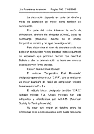 Jim Palomares Anselmo                   Página 203 7/02/2007
---------------------------------------------------------------------------

          La detonación depende en parte del diseño y
modo de operación del motor, como también del
combustible.
          Por parte del motor interesan la razón de
compresión, abertura del ahogador (Choke), grado de
sobrecarga          (consumo),          avance         de     la     chispa,
temperatura del aire y del agua de refrigeración.
          Para determinar el valor de anti-detonancia que
posee un combustible no hay pruebas físicas o químicas
de laboratorio que permitan hacerlo con exactitud.
Debido a ello, la determinación se hace con motores
especiales y en forma practica.
          Existen dos métodos básicos:
          El     método        “Cooperative           Fuel      Research”,
designado generalmente por “C.F.R”. que se realiza en
un motor Standard de razón de compresión variable
llamado método F – 1 y
          El método Motor, designado también “C.R.C.”
llamado        método       F-2.     Ambos        métodos          han   sido
adoptados y oficializados por A.S.T.M. (American
Society for Testing Materials).
          No cabe aquí entrar en detalles sobre las
diferencias entre ambos métodos, pero basta mencionar
 