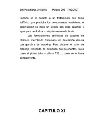 Jim Palomares Anselmo                   Página 205 7/02/2007
---------------------------------------------------------------------------

fracción se le somete a un tratamiento con ácido
sulfúrico que precipita los componentes inestables. A
continuación se hace un lavado con soda cáustica y
agua para neutralizar cualquier exceso de ácido.
          Las formulaciones definitivas de gasolina se
obtienen mezclando fracciones de destilación directa
con gasolina de cracking. Para obtener el valor de
octanaje requerido se adicionan anti-detonantes, tales
como el plomo tetra – etilo o T.E.L., como se le llama
generalmente.




                       CAPITULO XI
 