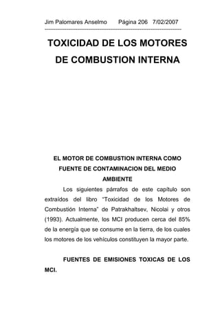 Jim Palomares Anselmo                   Página 206 7/02/2007
---------------------------------------------------------------------------

 TOXICIDAD DE LOS MOTORES
     DE COMBUSTION INTERNA




    EL MOTOR DE COMBUSTION INTERNA COMO
       FUENTE DE CONTAMINACION DEL MEDIO
                               AMBIENTE
          Los siguientes párrafos de este capítulo son
extraídos del libro “Toxicidad de los Motores de
Combustión Interna” de Patrakhaltsev, Nicolai y otros
(1993). Actualmente, los MCI producen cerca del 85%
de la energía que se consume en la tierra, de los cuales
los motores de los vehículos constituyen la mayor parte.


          FUENTES DE EMISIONES TOXICAS DE LOS
MCI.
 