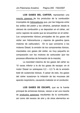 Jim Palomares Anselmo                   Página 209 7/02/2007
---------------------------------------------------------------------------

          LOS GASES DEL CARTER, representan una
mezcla gaseosa de los productos de la combustión
incompleta de hidrocarburos que, por las holguras entre
los anillos del pistón y los cilindros, penetran desde la
cámara de combustión y se depositan en el cárter, así
como vapores de aceite que se encuentran en el cárter.
Los componentes tóxicos principales de los gases del
cárter son hidrocarburos y vapores de gasolina (para
motores de carburador).                En lo que concierne a los
motores Diesel, la emisión de los componentes tóxicos,
mezclados con gases del cárter, es muy pequeña en
comparación con los motores de carburador (por los
procesos diferentes de formación de la mezcla).
          La toxicidad máxima de los gases del cárter es
10 veces inferior a la de los gases de escape: en el
motor Diesel no sobrepasa 0,2 – 0,3 % de la emisión
total de sustancias tóxicas. A pesar de esto, los gases
del cárter ocasionan la irritación de las mucosas del
aparato respiratorio, causando malestar en el conductor.


          LOS GASES DE ESCAPE, que es la fuente
principal de emisiones tóxicas, vienen a ser una mezcla
de productos gaseosos resultantes de la combustión,
así como del exceso de aire y de otros elementos en
 