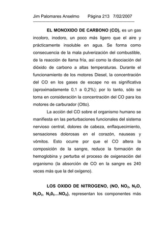 Jim Palomares Anselmo                   Página 213 7/02/2007
---------------------------------------------------------------------------

          EL MONOXIDO DE CARBONO (CO), es un gas
incoloro, inodoro, un poco más ligero que el aire y
prácticamente insoluble en agua. Se forma como
consecuencia de la mala pulverización del combustible,
de la reacción de llama fría, así como la disociación del
dióxido de carbono a altas temperaturas. Durante el
funcionamiento de los motores Diesel, la concentración
del CO en los gases de escape no es significativa
(aproximadamente 0,1 a 0,2%); por lo tanto, sólo se
toma en consideración la concentración del CO para los
motores de carburador (Otto).
          La acción del CO sobre el organismo humano se
manifiesta en las perturbaciones funcionales del sistema
nervioso central, dolores de cabeza, enflaquecimiento,
sensaciones dolorosas en el corazón, nauseas y
vómitos.      Esto ocurre por que el CO altera la
composición de la sangre, reduce la formación de
hemoglobina y perturba el proceso de oxigenación del
organismo (la absorción de CO en la sangre es 240
veces más que la del oxígeno).


          LOS OXIDO DE NITROGENO, (NO, NO2, N2O,
N2O3, N205…NOX), representan los componentes más
 