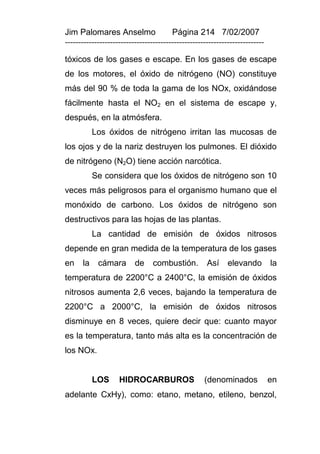 Jim Palomares Anselmo                   Página 214 7/02/2007
---------------------------------------------------------------------------

tóxicos de los gases e escape. En los gases de escape
de los motores, el óxido de nitrógeno (NO) constituye
más del 90 % de toda la gama de los NOx, oxidándose
fácilmente hasta el NO2 en el sistema de escape y,
después, en la atmósfera.
           Los óxidos de nitrógeno irritan las mucosas de
los ojos y de la nariz destruyen los pulmones. El dióxido
de nitrógeno (N2O) tiene acción narcótica.
           Se considera que los óxidos de nitrógeno son 10
veces más peligrosos para el organismo humano que el
monóxido de carbono. Los óxidos de nitrógeno son
destructivos para las hojas de las plantas.
           La cantidad de emisión de óxidos nitrosos
depende en gran medida de la temperatura de los gases
en    la    cámara        de     combustión.         Así     elevando         la
temperatura de 2200°C a 2400°C, la emisión de óxidos
nitrosos aumenta 2,6 veces, bajando la temperatura de
2200°C a 2000°C, la emisión de óxidos nitrosos
disminuye en 8 veces, quiere decir que: cuanto mayor
es la temperatura, tanto más alta es la concentración de
los NOx.


           LOS      HIDROCARBUROS                   (denominados              en
adelante CxHy), como: etano, metano, etileno, benzol,
 