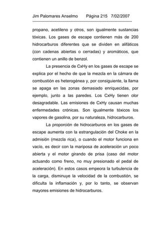 Jim Palomares Anselmo                   Página 215 7/02/2007
---------------------------------------------------------------------------

propano, acetileno y otros, son igualmente sustancias
tóxicas. Los gases de escape contienen más de 200
hidrocarburos diferentes que se dividen en alifáticos
(con cadenas abiertas o cerradas) y aromáticos, que
contienen un anillo de benzol.
          La presencia de CxHy en los gases de escape se
explica por el hecho de que la mezcla en la cámara de
combustión es heterogénea y, por consiguiente, la llama
se apaga en las zonas demasiado enriquecidas, por
ejemplo, junto a las paredes. Los CxHy tienen olor
desagradable. Las emisiones de CxHy causan muchas
enfermedades crónicas. Son igualmente tóxicos los
vapores de gasolina, por su naturaleza, hidrocarburos.
          La proporción de hidrocarburos en los gases de
escape aumenta con la estrangulación del Choke en la
admisión (mezcla rica), o cuando el motor funciona en
vacío, es decir con la mariposa de aceleración un poco
abierta y el motor girando de prisa (caso del motor
actuando como freno, no muy presionado el pedal de
aceleración). En estos casos empeora la turbulencia de
la carga, disminuye la velocidad de la combustión, se
dificulta la inflamación y, por lo tanto, se observan
mayores emisiones de hidrocarburos.
 
