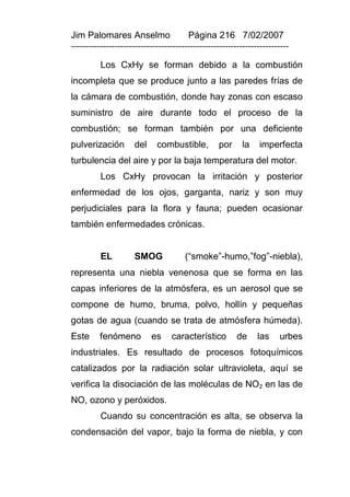 Jim Palomares Anselmo                   Página 216 7/02/2007
---------------------------------------------------------------------------

          Los CxHy se forman debido a la combustión
incompleta que se produce junto a las paredes frías de
la cámara de combustión, donde hay zonas con escaso
suministro de aire durante todo el proceso de la
combustión; se forman también por una deficiente
pulverización        del     combustible,         por     la    imperfecta
turbulencia del aire y por la baja temperatura del motor.
          Los CxHy provocan la irritación y posterior
enfermedad de los ojos, garganta, nariz y son muy
perjudiciales para la flora y fauna; pueden ocasionar
también enfermedades crónicas.


          EL         SMOG              (“smoke”-humo,”fog”-niebla),
representa una niebla venenosa que se forma en las
capas inferiores de la atmósfera, es un aerosol que se
compone de humo, bruma, polvo, hollín y pequeñas
gotas de agua (cuando se trata de atmósfera húmeda).
Este     fenómeno          es     característico         de     las    urbes
industriales. Es resultado de procesos fotoquímicos
catalizados por la radiación solar ultravioleta, aquí se
verifica la disociación de las moléculas de NO2 en las de
NO, ozono y peróxidos.
          Cuando su concentración es alta, se observa la
condensación del vapor, bajo la forma de niebla, y con
 