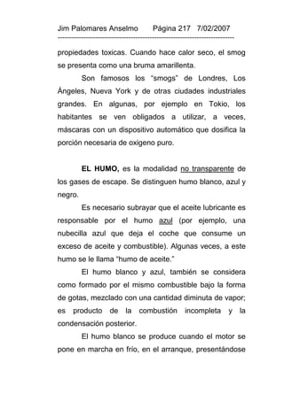 Jim Palomares Anselmo                   Página 217 7/02/2007
---------------------------------------------------------------------------

propiedades toxicas. Cuando hace calor seco, el smog
se presenta como una bruma amarillenta.
          Son famosos los “smogs” de Londres, Los
Ángeles, Nueva York y de otras ciudades industriales
grandes. En algunas, por ejemplo en Tokio, los
habitantes se ven obligados a utilizar, a veces,
máscaras con un dispositivo automático que dosifica la
porción necesaria de oxigeno puro.


          EL HUMO, es la modalidad no transparente de
los gases de escape. Se distinguen humo blanco, azul y
negro.
          Es necesario subrayar que el aceite lubricante es
responsable por el humo azul (por ejemplo, una
nubecilla azul que deja el coche que consume un
exceso de aceite y combustible). Algunas veces, a este
humo se le llama “humo de aceite.”
          El humo blanco y azul, también se considera
como formado por el mismo combustible bajo la forma
de gotas, mezclado con una cantidad diminuta de vapor;
es    producto        de    la    combustión          incompleta        y la
condensación posterior.
          El humo blanco se produce cuando el motor se
pone en marcha en frío, en el arranque, presentándose
 