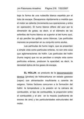 Jim Palomares Anselmo                   Página 218 7/02/2007
---------------------------------------------------------------------------

bajo la forma de una nubecilla blanca expelida por el
tubo de escape. Desaparece rápidamente a medida que
el motor se calienta (incrementa sus operaciones y entra
en operación). El humo blanco difiere del azul por la
dimensión de gotas; es decir, si el diámetro de las
esferillas del humo blanco es superior al del humo azul,
el ojo percibe las gotitas como blancas. Las partículas
menores se presentan en su conjunto como azules.
          Las partículas de humo negro, que se presentan
a simple vista como partículas enteras, no son otra cosa
que aglomeraciones de hollín. Las partículas del hollín
(humo negro) que no se perciben a simple vista como
partículas enteras, producen la opacidad; es decir, la
densidad óptica de los gases de escape.


          EL HOLLIN, es producto de la descomposición
térmica (pirolisis) de hidrocarburos en estado gaseoso
(vapor) con alimentación insuficiente o carente de
oxigeno. Varios factores concurren a la formación del
hollín: la temperatura y la presión en la cámara de
combustión, el tipo de combustible, la proporción entre
el combustible y el aire en la mezcla (coeficiente de
exceso de aire) y las particularidades estructurales del
motor.
 