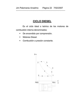 Jim Palomares Anselmo                   Página 22 7/02/2007
---------------------------------------------------------------------------




                         CICLO DIESEL
          Es el ciclo ideal o teórico de los motores de
combustión interna denominados:
         De encendido por comprensión.
         Motores Diesel.
         Combustión a presión constante.




                            P



                                    2         3


                                                       4



                                     0                 1



                                P.M.S.                 P.M. I.   V
 
