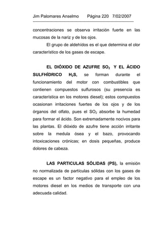 Jim Palomares Anselmo                   Página 220 7/02/2007
---------------------------------------------------------------------------

concentraciones se observa irritación fuerte en las
mucosas de la nariz y de los ojos.
          El grupo de aldehídos es el que determina el olor
característico de los gases de escape.


          EL DIÓXIDO DE AZUFRE SO2 Y EL ÁCIDO
SULFHÍDRICO               H2S,        se      forman         durante          el
funcionamiento          del     motor        con    combustibles          que
contienen compuestos sulfurosos (su presencia es
característica en los motores diesel); estos compuestos
ocasionan irritaciones fuertes de los ojos y de los
órganos del olfato, pues el SO2 absorbe la humedad
para formar el ácido. Son extremadamente nocivos para
las plantas. El dióxido de azufre tiene acción irritante
sobre      la    medula        ósea      y    el    bazo,      provocando
intoxicaciones crónicas; en dosis pequeñas, produce
dolores de cabeza.


          LAS PARTICULAS SÓLIDAS (PS), la emisión
no normalizada de partículas sólidas con los gases de
escape es un factor negativo para el empleo de los
motores diesel en los medios de transporte con una
adecuada calidad.
 