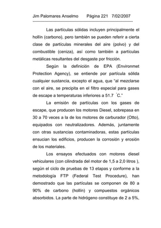 Jim Palomares Anselmo                   Página 221 7/02/2007
---------------------------------------------------------------------------

          Las partículas sólidas incluyen principalmente el
hollín (carbono), pero también se pueden referir a cierta
clase de partículas minerales del aire (polvo) y del
combustible (ceniza), así como también a partículas
metálicas resultantes del desgaste por fricción.
          Según       la     definición      de      EPA      (Environmet
Protection Agency), se entiende por partícula sólida
cualquier sustancia, excepto el agua, que “al mezclarse
con el aire, se precipita en el filtro especial para gases
de escape a temperaturas inferiores a 51.7 °C.”
          La emisión de partículas con los gases de
escape, que producen los motores Diesel, sobrepasa en
30 a 70 veces a la de los motores de carburador (Otto),
equipados con neutralizadores. Además, juntamente
con otras sustancias contaminadoras, estas partículas
ensucian los edificios, producen la corrosión y erosión
de los materiales.
          Los ensayos efectuados con motores diesel
vehiculares (con cilindrada del motor de 1,5 a 2,0 litros ),
según el ciclo de pruebas de 13 etapas y conforme a la
metodología         FTP (Federal            Test      Procedure),         han
demostrado que las partículas se componen de 80 a
90% de carbono (hollín) y compuestos orgánicos
absorbidos. La parte de hidrógeno constituye de 2 a 5%,
 