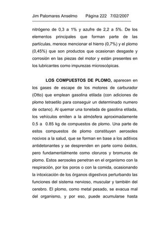 Jim Palomares Anselmo                   Página 222 7/02/2007
---------------------------------------------------------------------------

nitrógeno de 0,3 a 1% y azufre de 2,2 a 5%. De los
elementos        principales        que      forman       parte     de        las
partículas, merece mencionar el hierro (0,7%) y el plomo
(0,45%) que son productos que ocasionan desgaste y
corrosión en las piezas del motor y están presentes en
los lubricantes como impurezas microscópicas.


          LOS COMPUESTOS DE PLOMO, aparecen en
los gases de escape de los motores de carburador
(Otto) que emplean gasolina etilada (con adiciones de
plomo tetraetilo para conseguir un determinado numero
de octano). Al quemar una tonelada de gasolina etilada,
los vehículos emiten a la atmósfera aproximadamente
0.5 a 0.85 kg de compuestos de plomo. Una parte de
estos compuestos de plomo constituyen aerosoles
nocivos a la salud, que se forman en base a los aditivos
antidetonantes y se desprenden en parte como óxidos,
pero fundamentalmente como cloruros y bromuros de
plomo. Estos aerosoles penetran en el organismo con la
respiración, por los poros o con la comida, ocasionando
la intoxicación de los órganos digestivos perturbando las
funciones del sistema nervioso, muscular y también del
cerebro. El plomo, como metal pesado, se evacua mal
del organismo, y por eso, puede acumularse hasta
 
