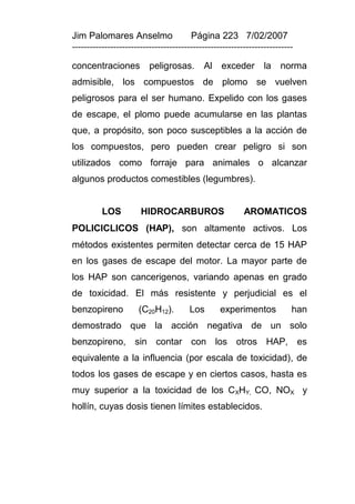 Jim Palomares Anselmo                   Página 223 7/02/2007
---------------------------------------------------------------------------

concentraciones           peligrosas.       Al exceder           la norma
admisible, los compuestos de plomo se vuelven
peligrosos para el ser humano. Expelido con los gases
de escape, el plomo puede acumularse en las plantas
que, a propósito, son poco susceptibles a la acción de
los compuestos, pero pueden crear peligro si son
utilizados como forraje para animales o alcanzar
algunos productos comestibles (legumbres).


          LOS          HIDROCARBUROS                      AROMATICOS
POLICICLICOS (HAP), son altamente activos. Los
métodos existentes permiten detectar cerca de 15 HAP
en los gases de escape del motor. La mayor parte de
los HAP son cancerigenos, variando apenas en grado
de toxicidad. El más resistente y perjudicial es el
benzopireno           (C20H12).        Los        experimentos            han
demostrado que la acción negativa de un solo
benzopireno, sin contar con los otros HAP, es
equivalente a la influencia (por escala de toxicidad), de
todos los gases de escape y en ciertos casos, hasta es
muy superior a la toxicidad de los CXHY, CO, NOX y
hollín, cuyas dosis tienen límites establecidos.
 