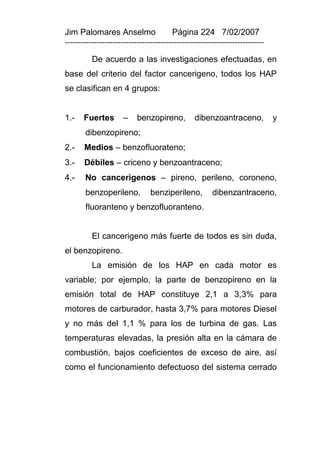 Jim Palomares Anselmo                   Página 224 7/02/2007
---------------------------------------------------------------------------

          De acuerdo a las investigaciones efectuadas, en
base del criterio del factor cancerigeno, todos los HAP
se clasifican en 4 grupos:


1.-    Fuertes       –     benzopireno,         dibenzoantraceno,             y
       dibenzopireno;
2.-    Medios – benzofluorateno;
3.-    Débiles – criceno y benzoantraceno;
4.-    No cancerigenos – pireno, perileno, coroneno,
       benzoperileno,           benziperileno,         dibenzantraceno,
       fluoranteno y benzofluoranteno.


          El cancerigeno más fuerte de todos es sin duda,
el benzopireno.
          La emisión de los HAP en cada motor es
variable; por ejemplo, la parte de benzopireno en la
emisión total de HAP constituye 2,1 a 3,3% para
motores de carburador, hasta 3,7% para motores Diesel
y no más del 1,1 % para los de turbina de gas. Las
temperaturas elevadas, la presión alta en la cámara de
combustión, bajos coeficientes de exceso de aire, así
como el funcionamiento defectuoso del sistema cerrado
 