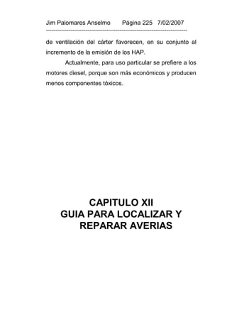 Jim Palomares Anselmo                   Página 225 7/02/2007
---------------------------------------------------------------------------

de ventilación del cárter favorecen, en su conjunto al
incremento de la emisión de los HAP.
          Actualmente, para uso particular se prefiere a los
motores diesel, porque son más económicos y producen
menos componentes tóxicos.




            CAPITULO XII
       GUIA PARA LOCALIZAR Y
          REPARAR AVERIAS
 