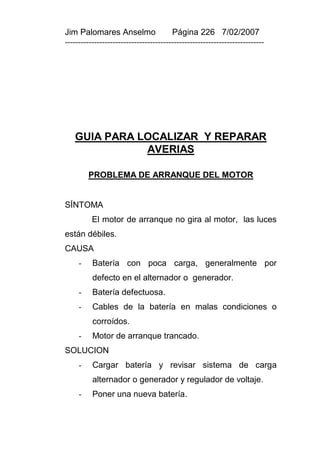 Jim Palomares Anselmo                   Página 226 7/02/2007
---------------------------------------------------------------------------




   GUIA PARA LOCALIZAR Y REPARAR
              AVERIAS

         PROBLEMA DE ARRANQUE DEL MOTOR


SÍNTOMA
          El motor de arranque no gira al motor, las luces
están débiles.
CAUSA
     -    Batería con poca carga, generalmente por
          defecto en el alternador o generador.
     -    Batería defectuosa.
     -    Cables de la batería en malas condiciones o
          corroídos.
     -    Motor de arranque trancado.
SOLUCION
     -    Cargar batería y revisar sistema de carga
          alternador o generador y regulador de voltaje.
     -    Poner una nueva batería.
 