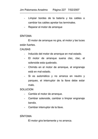 Jim Palomares Anselmo                   Página 227 7/02/2007
---------------------------------------------------------------------------

     -    Limpiar bordes de la batería y los cables o
          cambiar los cables apretar los terminales.
     -    Reparar el motor de arranque


SÍNTOMA
          El motor de arranque no gira, el motor y las luces
están fuertes.
CAUSAS
     -    Inducido del motor de arranque en mal estado.
     -    El motor de arranque suena clac, clac, el
          solenoide esta quebrado.
     -    Chirrido en el motor de arranque, el engranaje
          está en mal estado.
     -    Si es automático y no arranca en neutro y
          parqueo, el interruptor de la llave debe estar
          malo.
SOLUCION
     -    Cambie el motor de arranque.
     -    Cambiar solenoide, cambiar o limpiar engranaje
          bendix.
     -    Cambiar interruptor de la llave.


SÍNTOMA
          El motor gira lentamente y no arranca.
 