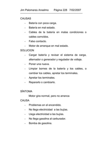 Jim Palomares Anselmo                   Página 228 7/02/2007
---------------------------------------------------------------------------

CAUSAS
     -    Batería con poca carga.
     -    Batería en mal estado.
     -    Cables de la batería en malas condiciones o
          cables corroídos.
     -    Falso contacto.
     -    Motor de arranque en mal estado.
SOLUCION
     -    Cargar batería y revisar el sistema de carga,
          alternador o generador y regulador de voltaje.
     -    Poner una nueva.
     -    Limpiar bornes de la batería y los cables, o
          cambiar los cables, apretar los terminales.
     -    Apretar los terminales.
     -    Repararlo o cambiarlo.


SÍNTOMA
          Motor gira normal, pero no arranca
CAUSA
     -    Problemas en el encendido.
     -    No llega electricidad a las bujías.
     -    Llega electricidad a las bujías.
     -    No llega gasolina al carburador.
     -    Bomba de gasolina.
 