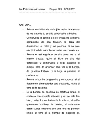 Jim Palomares Anselmo                   Página 229 7/02/2007
---------------------------------------------------------------------------




SOLUCION
     -    Revise los cables de las bujías revise la abertura
          de los platinos su estado compruebe la bobina.
     -    Compruebe la bobina si sale chispa de la misma
          compruebe          de     alta     tensión,      la    tapa         del
          distribuidor, el rotor y los platinos, si no sale
          electricidad de las bobinas revise las conexiones.
     -    Revise el estrangulado de aire para ver si el
          mismo trabaja, quite el filtro de aire del
          carburador y compruebe si llega gasolina al
          mismo, trate de arrancar para ver si la bomba
          de gasolina trabaja              y si llega la gasolina al
          carburador.
     -    Revise la bomba de gasolina y compruebe si el
          flotante en el carburador esta trabajado, revise el
          filtro de la gasolina.
     -    Si la bomba de gasolina es eléctrica limpie el
          contacto con el cable eléctrico y revise este tan
          bien, revise los contactos de la misma, si están
          quemados sustituya la bomba, si solamente
          están sucios límpielos con una lima de platinos
          limpie el filtro si la bomba de gasolina es
 