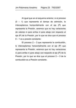 Jim Palomares Anselmo                   Página 23 7/02/2007
---------------------------------------------------------------------------



          Al igual que en el esquema anterior, si al proceso
(0 – 1) que representa el tiempo de admisión, lo
interceptamos horizontalmente con el eje (P) que
representa la Presión, veremos que no hay variaciones
de valores ni para arriba ni para abajo con respecto al
eje (P) de la Presión, por lo que se dice que el proceso
0 – 1 es a presión constante.
          El proceso 2 – 3 que representa la combustión,
lo interceptamos horizontalmente con el eje (P) que
representa la Presión, veremos que no hay variaciones
ni para arriba ni para abajo con respecto al eje (P) de la
Presión, por lo que se dice que el proceso 2 – 3 de la
combustión es a Presión constante.
 