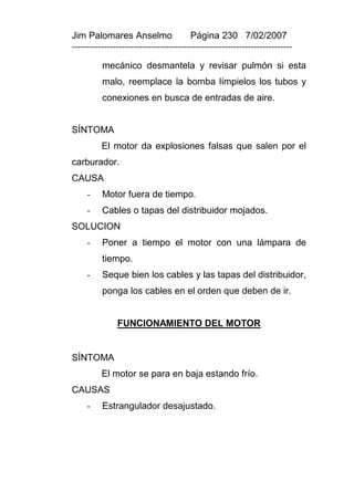 Jim Palomares Anselmo                   Página 230 7/02/2007
---------------------------------------------------------------------------

          mecánico desmantela y revisar pulmón si esta
          malo, reemplace la bomba límpielos los tubos y
          conexiones en busca de entradas de aire.


SÍNTOMA
          El motor da explosiones falsas que salen por el
carburador.
CAUSA
     -    Motor fuera de tiempo.
     -    Cables o tapas del distribuidor mojados.
SOLUCION
     -    Poner a tiempo el motor con una lámpara de
          tiempo.
     -    Seque bien los cables y las tapas del distribuidor,
          ponga los cables en el orden que deben de ir.


               FUNCIONAMIENTO DEL MOTOR


SÍNTOMA
          El motor se para en baja estando frío.
CAUSAS
     -    Estrangulador desajustado.
 