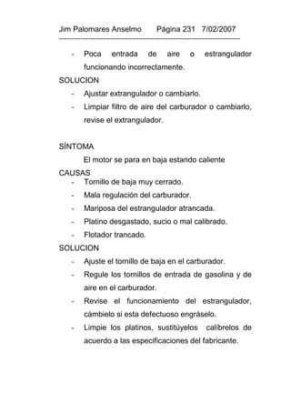 Jim Palomares Anselmo                   Página 231 7/02/2007
---------------------------------------------------------------------------

     -    Poca       entrada        de      aire      o     estrangulador
          funcionando incorrectamente.
SOLUCION
     -    Ajustar extrangulador o cambiarlo.
     -    Limpiar filtro de aire del carburador o cambiarlo,
          revise el extrangulador.


SÍNTOMA
          El motor se para en baja estando caliente
CAUSAS
  - Tornillo de baja muy cerrado.
     -    Mala regulación del carburador.
     -    Mariposa del estrangulador atrancada.
     -    Platino desgastado, sucio o mal calibrado.
     -    Flotador trancado.
SOLUCION
     -    Ajuste el tornillo de baja en el carburador.
     -    Regule los tornillos de entrada de gasolina y de
          aire en el carburador.
     -    Revise el funcionamiento del estrangulador,
          cámbielo si esta defectuoso engráselo.
     -    Limpie los platinos, sustitúyelos                 calíbrelos de
          acuerdo a las especificaciones del fabricante.
 