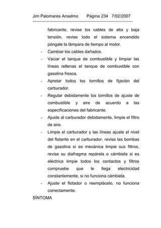 Jim Palomares Anselmo                   Página 234 7/02/2007
---------------------------------------------------------------------------

           fabricante, revise los cables de alta y baja
           tensión, revise todo el sistema encendido
           póngale la lámpara de tiempo al motor.
      -    Cambiar los cables dañados.
      -    Vaciar el tanque de combustible y limpiar las
           líneas rellenas el tanque de combustible con
           gasolina fresca.
      -    Apretar todos los tornillos de fijación del
           carburador.
      -    Regular debidamente los tornillos de ajuste de
           combustible          y    aire        de     acuerdo      a        las
           especificaciones del fabricante.
      -    Ajuste al carburador debidamente, limpie el filtro
           de aire.
      -    Limpie el carburador y las líneas ajuste el nivel
           del flotante en el carburador, revise las bombas
           de gasolina si es mecánica limpie sus filtros,
           revise su diafragma repárela o cámbiela si es
           eléctrica limpie todos los contactos y filtros
           compruebe            que         le        llega    electricidad
           constantemente, si no funciona cámbiela.
      -    Ajuste el flotador o reemplácelo, no funciona
           correctamente.
SÍNTOMA
 