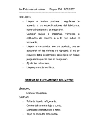 Jim Palomares Anselmo                   Página 236 7/02/2007
---------------------------------------------------------------------------

SOLUCION
     -    Limpiar o cambiar platinos o regularlos de
          acuerdo a las especificaciones del fabricante,
          hacer afinamiento si es necesario.
     -    Cambiar        bujías      o     limpiarlas,       volviendo        a
          calibrarlas de acuerdo a o lo que indica el
          fabricante.
     -    Limpiar el carburador con un producto, que se
          adquieren en las tiendas de repuesto. Si no se
          resuelve debe desarmarse poniéndole un nuevo
          juego de las piezas que se desgastan.
     -    Ajuste los balancines.
     -    Limpie y cambie los filtros.




         SISTEMA DE ENFRIAMIENTO DEL MOTOR


SÍNTOMA
          El motor recalienta.
CAUSAS
     -    Falta de líquido refrigerante.
     -    Correa del sistema flojo o suelto.
     -    Mangueras defectuosas o rotas.
     -    Tapa de radiador defectuosa.
 