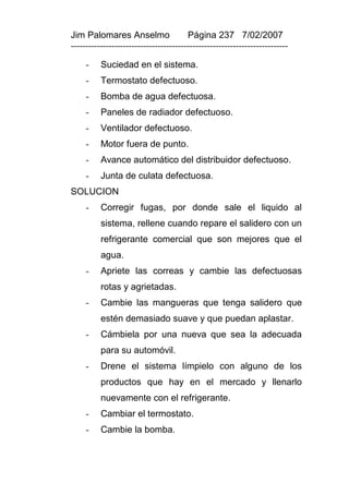 Jim Palomares Anselmo                   Página 237 7/02/2007
---------------------------------------------------------------------------

     -    Suciedad en el sistema.
     -    Termostato defectuoso.
     -    Bomba de agua defectuosa.
     -    Paneles de radiador defectuoso.
     -    Ventilador defectuoso.
     -    Motor fuera de punto.
     -    Avance automático del distribuidor defectuoso.
     -    Junta de culata defectuosa.
SOLUCION
     -    Corregir fugas, por donde sale el liquido al
          sistema, rellene cuando repare el salidero con un
          refrigerante comercial que son mejores que el
          agua.
     -    Apriete las correas y cambie las defectuosas
          rotas y agrietadas.
     -    Cambie las mangueras que tenga salidero que
          estén demasiado suave y que puedan aplastar.
     -    Cámbiela por una nueva que sea la adecuada
          para su automóvil.
     -    Drene el sistema límpielo con alguno de los
          productos que hay en el mercado y llenarlo
          nuevamente con el refrigerante.
     -    Cambiar el termostato.
     -    Cambie la bomba.
 