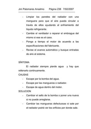 Jim Palomares Anselmo                   Página 238 7/02/2007
---------------------------------------------------------------------------

     -    Limpiar los paneles del radiador con una
          manguera para que el aire pueda circular a
          través de ellos ayudando al enfriamiento del
          líquido refrigerante.
     -    Cambie el ventilador o reparar el embrague del
          mismo si ese es el caso.
     -    Ponga a tiempo el motor de acuerdo a las
          especificaciones del fabricante.
     -    Revise el avance automático y busque entradas
          de aire al sistema.


SÍNTOMA
          El radiador siempre pierde agua                      y hay que
rellenarlo continuamente.
CAUSAS
     -    Escape por la bomba del agua.
     -    Escape por las mangueras o radiador.
     -    Escape de agua dentro del motor.
SOLUCION
     -    Cambiar el sello de la bomba o poner una nueva
          si no puede arreglarse.
     -    Cambiar las mangueras defectuosas si sale por
          el radiador podrá ver los orificios por donde sale.
 