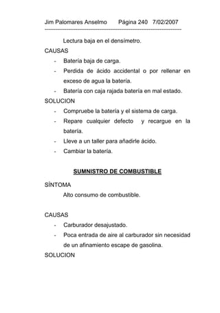 Jim Palomares Anselmo                   Página 240 7/02/2007
---------------------------------------------------------------------------

          Lectura baja en el densímetro.
CAUSAS
     -    Batería baja de carga.
     -    Perdida de ácido accidental o por rellenar en
          exceso de agua la batería.
     -    Batería con caja rajada batería en mal estado.
SOLUCION
     -    Compruebe la batería y el sistema de carga.
     -    Repare cualquier defecto                  y recargue en la
          batería.
     -    Lleve a un taller para añadirle ácido.
     -    Cambiar la batería.


               SUMNISTRO DE COMBUSTIBLE

SÍNTOMA
          Alto consumo de combustible.


CAUSAS
     -    Carburador desajustado.
     -    Poca entrada de aire al carburador sin necesidad
          de un afinamiento escape de gasolina.
SOLUCION
 